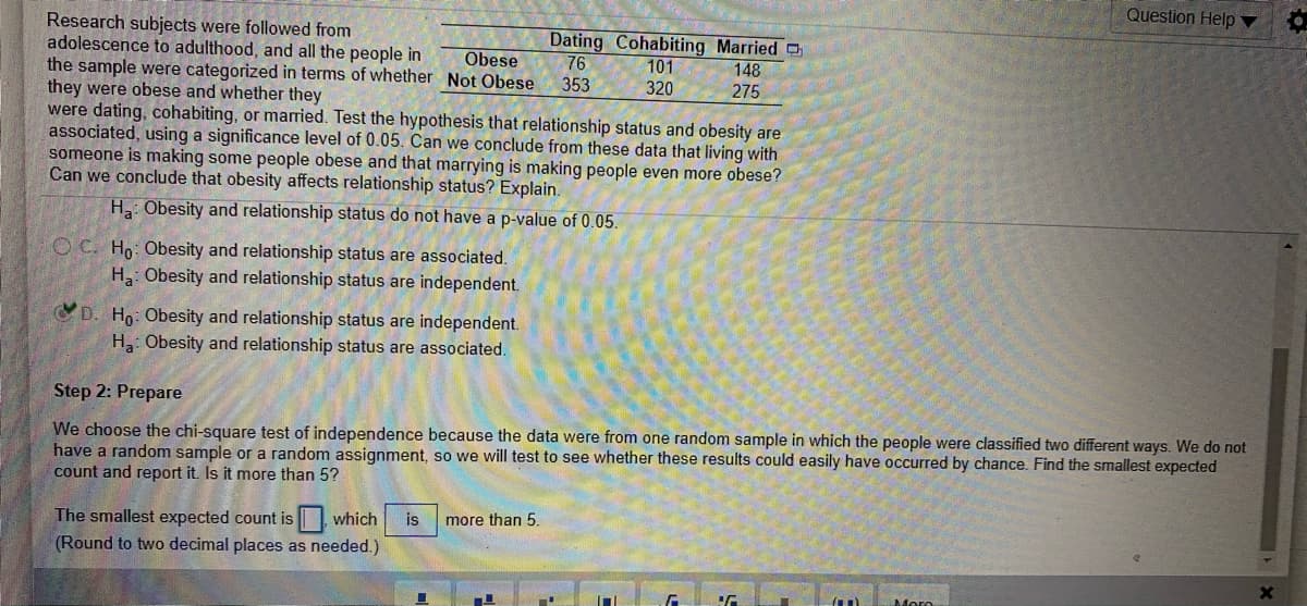 Question Help
Research subjects were followed from
adolescence to adulthood, and all the people in
the sample were categorized in terms of whether Not Obese
they were obese and whether they
were dating, cohabiting, or married. Test the hypothesis that relationship status and obesity are
associated, using a significance level of 0.05. Can we conclude from these data that living with
someone is making some people obese and that marrying is making people even more obese?
Can we conclude that obesity affects relationship status? Explain.
Dating Cohabiting Married
76
Obese
101
148
353
320
275
H Obesity and relationship status do not have a p-value of 0.05.
O C. Ho: Obesity and relationship status are associated.
Ha: Obesity and relationship status are independent.
D. Ho: Obesity and relationship status are independent.
H: Obesity and relationship status are associated.
Step 2: Prepare
We choose the chi-square test of independence because the data were from one random sample in which the people were classified two different ways. We do not
have a random sample or a random assignment, so we will test to see whether these results could easily have occurred by chance. Find the smallest expected
count and report it. Is it more than 5?
The smallest expected count is which
(Round to two decimal places as needed.)
is
more than 5.
Moro
