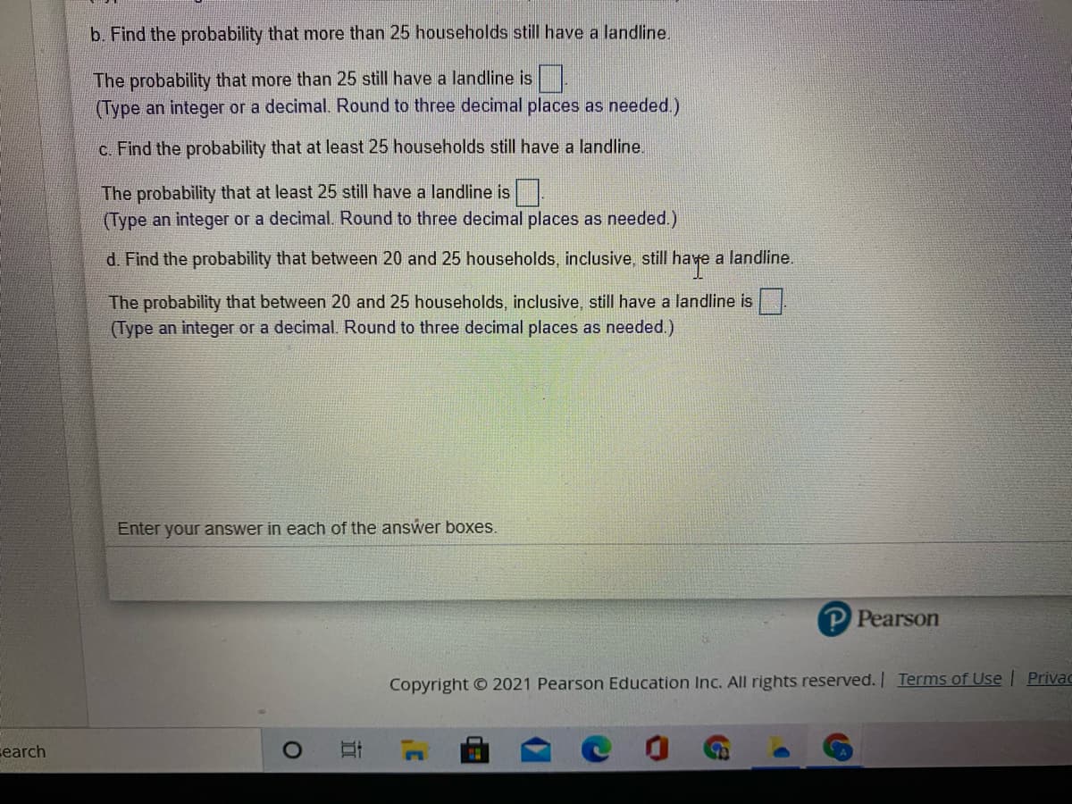 b. Find the probability that more than 25 households still have a landline.
The probability that more than 25 still have a landline is .
(Type an integer or a decimal. Round to three decimal places as needed.)
C. Find the probability that at least 25 households still have a landline.
The probability that at least 25 still have a landline is.
(Type an integer or a decimal. Round to three decimal places as needed.)
d. Find the probability that between 20 and 25 households, inclusive, still have a landline.
The probability that between 20 and 25 households, inclusive, still have a landline is .
(Type an integer or a decimal. Round to three decimal places as needed.)
Enter your answer in each of the answer boxes.
P Pearson
Copyright © 2021 Pearson Education Inc. All rights reserved. Terms of Use | Privac
search
