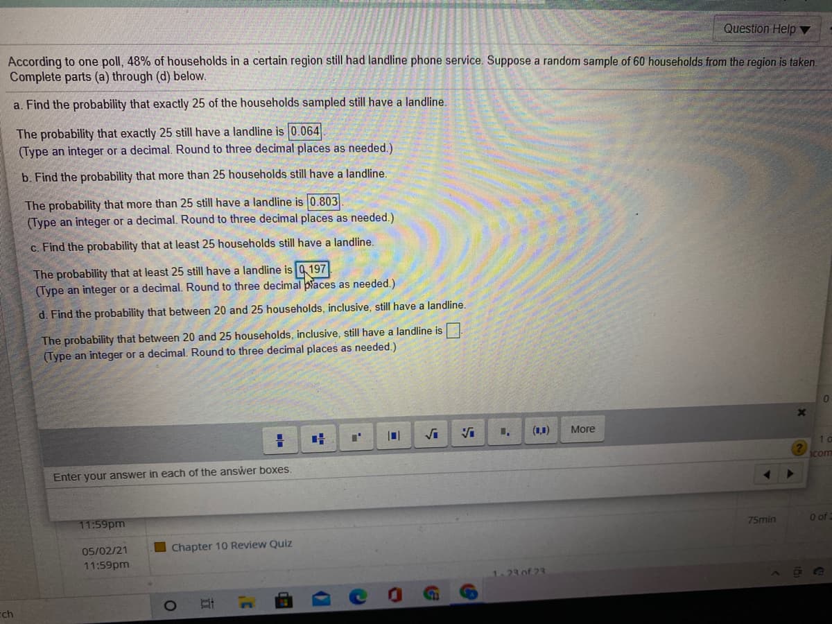 Question Help ▼
According to one poll, 48% of households in a certain region still had landline phone service. Suppose a random sample of 60 households from the region is taken.
Complete parts (a) through (d) below.
a. Find the probability that exactly 25 of the households sampled still have a landline.
The probability that exactly 25 still have a landline is 0.064.
(Type an integer or a decimal. Round to three decimal places as needed.)
b. Find the probability that more than 25 households still have a landline.
The probability that more than 25 still have a landline is 0.803
(Type an integer or a decimal. Round to three decimal places as needed.)
c. Find the probability that at least 25 households still have a landline.
The probability that at least 25 still have a landline is 197
(Type an integer or a decimal. Round to three decimal piaces as needed.)
d. Find the probability that between 20 and 25 households, inclusive, still have a landline.
The probability that between 20 and 25 households, inclusive, still have a landline is
(Type an integer or a decimal. Round to three decimal places as needed.)
(1,1)
More
1com
Enter your answer in each of the answer boxes.
11:59pm
75min
O of
05/02/21
Chapter 10 Review Quiz
11:59pm
23 of 23
cch
