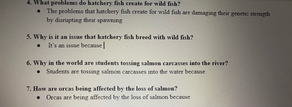 4. What problems do hatchery fish create for wild fish?
The problems that hatchery fish create for wild fish are damaging their genetic strength
by disrupting their spawning
5. Why is it an issue that hatchery fish breed with wild fish?
It's an issue because|
6. Why in the world are students tossing salmon carcasses into the river?
Students are tossing salmon carcasses into the water because
7. How are orcas being affected by the loss of salmon?
Orcas are being affected by the loss of salmon because
