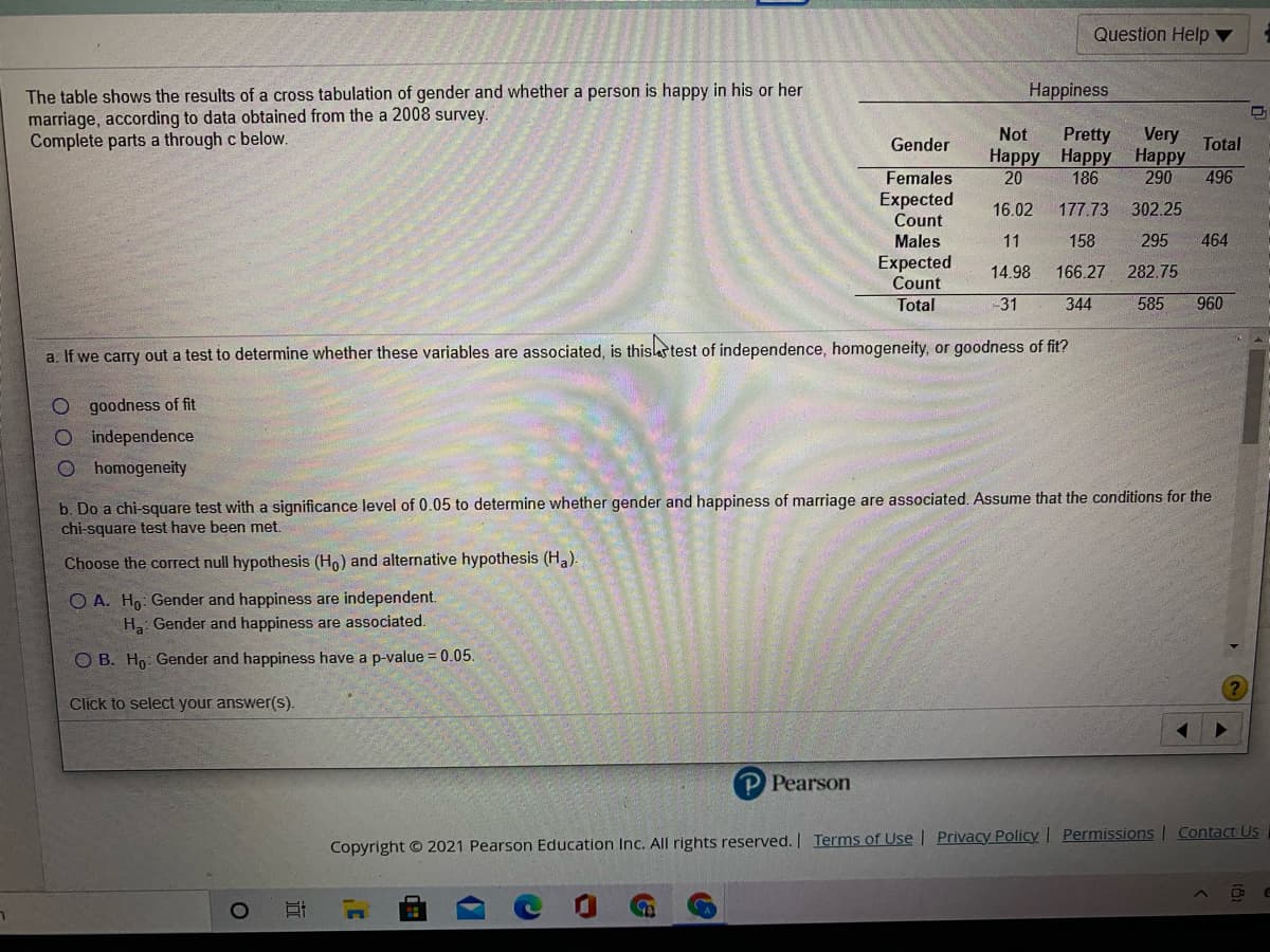 Question Help ▼
The table shows the results of a cross tabulation of gender and whether a person is happy in his or her
marriage, according to data obtained from the a 2008 survey.
Complete parts a through c below.
Happiness
Very
Наpрy Нарру Нарру
290
496
Not
Pretty
Gender
Total
Females
Expected
Count
Males
Expected
Count
20
186
16.02
177.73
302.25
11
158
295
464
14.98
166.27
282.75
Total
-31
344
585
960
a. If we carry out a test to determine whether these variables are associated, is thisstest of independence, homogeneity, or goodness of fit?
goodness of fit
O independence
O homogeneity
b. Do a chi-square test with a significance level of 0.05 to determine whether gender and happiness of marriage are associated. Assume that the conditions for the
chi-square test have been met.
Choose the correct null hypothesis (Ho) and alternative hypothesis (Ha).
O A. Ho: Gender and happiness are independent.
H Gender and happiness are associated.
O B. Ho: Gender and happiness have a p-value = 0.05.
Click to select your answer(s).
Pearson
Copyright © 2021 Pearson Education Inc. All rights reserved. | Terms of Use | Privacy Policy | Permissions | Contact Us
近
