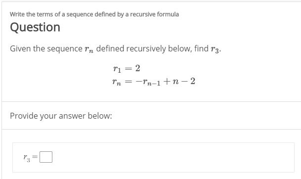 Write the terms of a sequence defined by a recursive formula
Question
Given the sequence r, defined recursively below, find r3.
ri = 2
Tn = -rn-1+n – 2
Provide your answer below:
||
