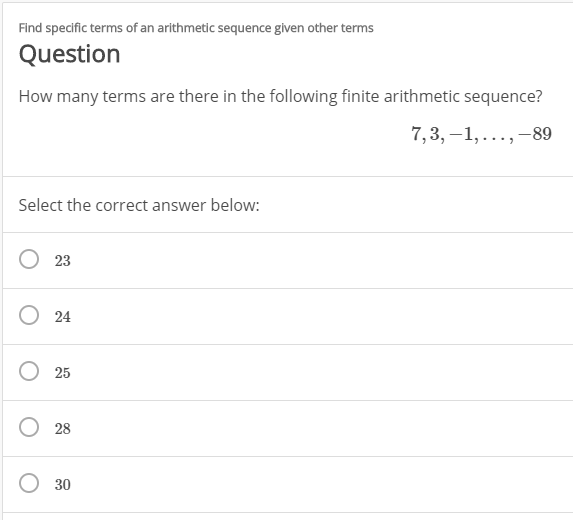 Find specific terms of an arithmetic sequence given other terms
Question
How many terms are there in the following finite arithmetic sequence?
7,3, –1, ...,–89
Select the correct answer below:
23
24
25
28
30
