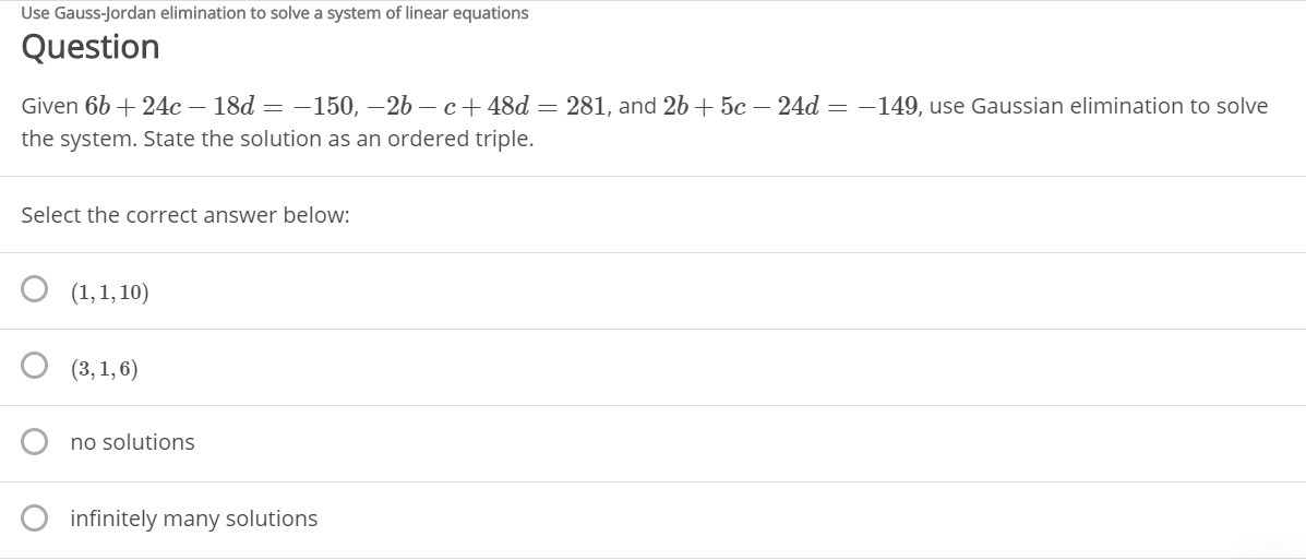 Use Gauss-Jordan elimination to solve a system of linear equations
Question
Given 6b + 24c – 18d = –150, –26 – c+ 48d = 281, and 2b + 5c – 24d = –149, use Gaussian elimination to solve
the system. State the solution as an ordered triple.
Select the correct answer below:
(1,1, 10)
(3, 1, 6)
no solutions
infinitely many solutions
