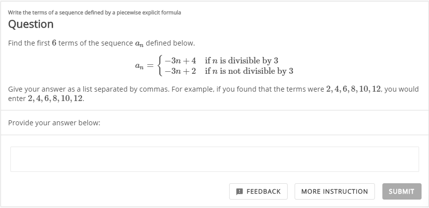 Write the terms of a sequence defined by a piecewise explicit formula
Question
Find the first 6 terms of the sequence a, defined below.
-3n +4 ifn is divisible by 3
-3n + 2 if n is not divisible by 3
an
Give your answer as a list separated by commas. For example, if you found that the terms were 2, 4, 6, 8, 10, 12, you would
enter 2, 4, 6, 8, 10, 12.
Provide your answer below:
9 FEEDBACK
MORE INSTRUCTION
SUBMIT
