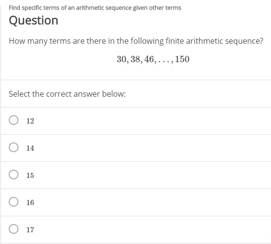 Find specific terms of an arithmetic sequence given other terms
Question
How many terms are there in the following finite arithmetic sequence?
30, 38, 46, ..., 150
Select the correct answer below:
12
O 14
O 15
O 16
O 17

