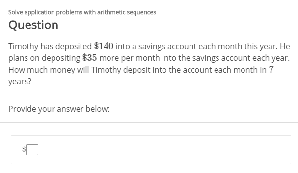 Solve application problems with arithmetic sequences
Question
Timothy has deposited $140 into a savings account each month this year. He
plans on depositing $35 more per month into the savings account each year.
How much money will Timothy deposit into the account each month in 7
years?
Provide your answer below:

