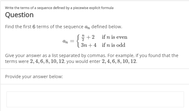 Write the terms of a sequence defined by a piecewise explicit formula
Question
Find the first 6 terms of the sequence a, defined below.
S+2 ifn is even
an
3n +4 if n is odd
Give your answer as a list separated by commas. For example, if you found that the
terms were 2, 4, 6, 8, 10, 12, you would enter 2, 4, 6, 8, 10, 12.
Provide your answer below:
