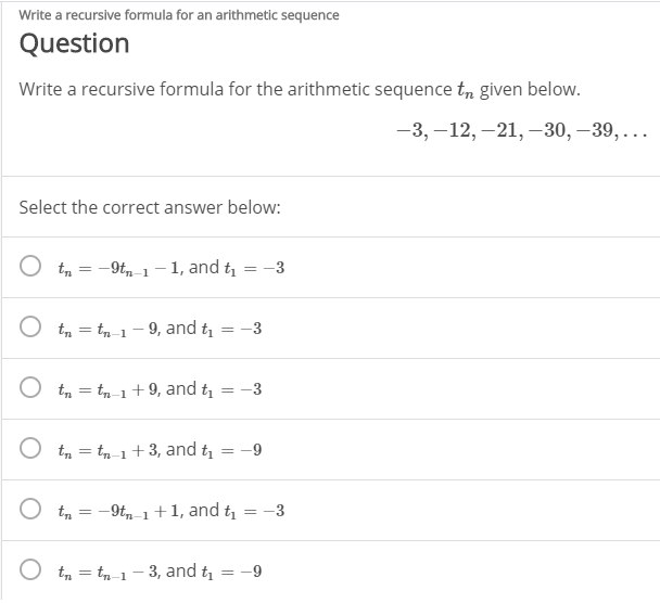 Write a recursive formula for an arithmetic sequence
Question
Write a recursive formula for the arithmetic sequence t, given below.
-3, –12, –21, –30, –39, ...
Select the correct answer below:
t, = -9t, 1-1, and t = -3
O tm = tn-1- 9, and t
-3
%3D
O tm = tn-1+9, and t
-3
%3D
O t, = tn-1 +3, and t
-9
%3D
O tm
-9t-1+1, and t = -3
O tm = tn-1- 3, and t = -9
