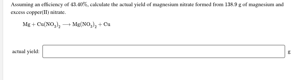 Assuming an efficiency of 43.40%, calculate the actual yield of magnesium nitrate formed from 138.9 g of magnesium and
excess copper(II) nitrate.
Mg + Cu(NO,), →
Mg(NO,), + Cu
actual yield:
