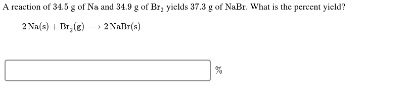 A reaction of 34.5 g of Na and 34.9 g of Br, yields 37.3 g of NaBr. What is the percent yield?
2 Na(s) + Br, (g) → 2 NaBr(s)
