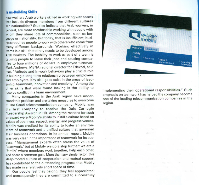 Team-Building Skills
How well are Arab workers skilled in working with teams
that include diverse members from different cultures
and nationalities? Studies indicate that Arab workers, in
general, are more comfortable working with people with
whom they share lots of commonalities, such as lan-
guage or nationality. But today, that is insufficient; busi-
ness requires people to work with others who come from
many different backgrounds. Working effectively in
teams is a skill that direly needs to be developed among
Arab workers. The inability to work as part of a team is
causing people to leave their jobs and causing compa-
nies to lose millions of dollars in employee turnover.
Mark Andrews, MENA regional director for Edexcel, said
that, "Attitude and in-work behaviors play a crucial role
in building a long term relationship between employees
and employers. Key skill gaps exist in the areas of lead-
ership, teamwork, innovation and creativity." Among the
other skills that were found lacking is the ability to
resolve conflict in a team environment.
Ho
mobily
Personal
Business
Mobile
*Plans
*Services
*News &
Roaming
Internation
Entertainment
implementing their operational responsibilities." Such
emphasis on teamwork has helped the company become
one of the leading telecommunication companies in the
region.
Many companies in the Arab region have under-
stood this problem and are taking measures to overcome
it. The Saudi telecommunication company, Mobily, was
the first company to receive the Dale Carnegie
"Leadership Award" in HR. Among the reasons for such
an award were Mobily's ability to instill a culture based on
values of openness, respect, energy, and progressiveness.
Mobily was credited for its ability to foster an environ-
ment of teamwork and a unified culture that governed
their business operations. In its annual report, Mobily
was very clear in the importance of teamwork for its suc-
cess: "Management experts often stress the value of
'teamwork,' but at Mobily we go a step further: we are a
'family' where members work together, help each other,
and share a common goal. More than any single factor, this
deep-rooted culture of cooperation and mutual support
has contributed to the outstanding progress that Mobily
has made in a relatively short space of time.
Our people feel they belong; they feel appreciated;
and consequently they are committed to successfully
ite
