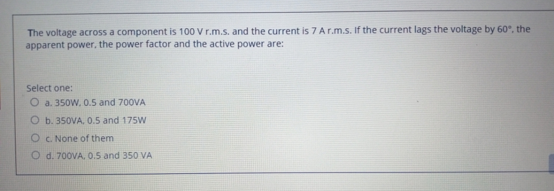 The voltage across a component is 100 V r.m.s. and the current is 7 Ar.m.s. If the current lags the voltage by 60°, the
apparent power, the power factor and the active power are:
Select one:
O a. 350W, 0.5 and 700VA
O b. 350VA, 0.5 and 175W
O c. None of them
O d. 700VA, 0.5 and 350 VA
