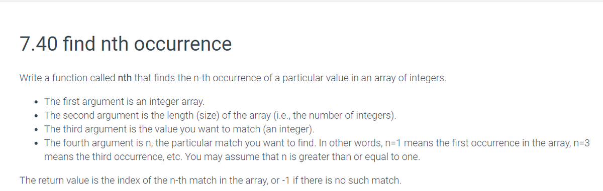 7.40 find nth occurrence
Write a function called nth that finds the n-th occurrence of a particular value in an array of integers.
• The first argument is an integer array.
• The second argument is the length (size) of the array (i.e., the number of integers).
• The third argument is the value you want to match (an integer).
• The fourth argument is n, the particular match you want to find. In other words, n=1 means the first occurrence in the array, n=D3
means the third occurrence, etc. You may assume that n is greater than or equal to one.
The return value is the index of the n-th match in the array, or -1 if there is no such match.
