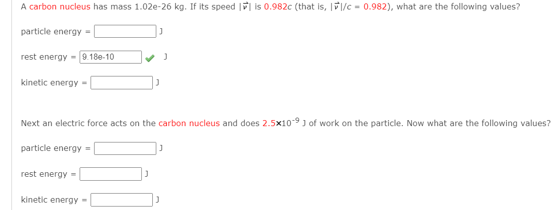 A carbon nucleus has mass 1.02e-26 kg. If its speed | is 0.982c (that is, ||/c = 0.982), what are the following values?
particle energy =
rest energy =
9.18e-10
kinetic energy
Next an electric force acts on the carbon nucleus and does 2.5x10-9 J of work on the particle. Now what are the following values?
particle energy =
rest energy =
kinetic energy =
