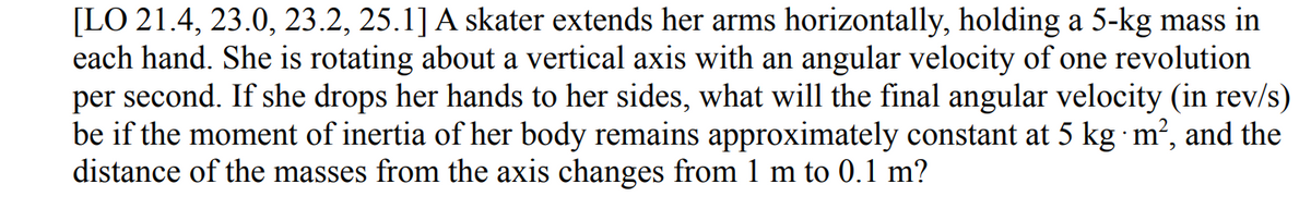 [LO 21.4, 23.0, 23.2, 25.1] A skater extends her arms horizontally, holding a 5-kg mass in
each hand. She is rotating about a vertical axis with an angular velocity of one revolution
per second. If she drops her hands to her sides, what will the final angular velocity (in rev/s)
be if the moment of inertia of her body remains approximately constant at 5 kg ·m², and the
distance of the masses from the axis changes from 1 m to 0.1 m?
