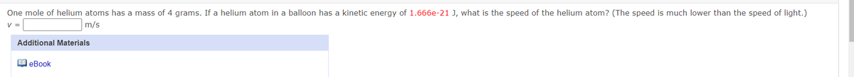 One mole of helium atoms has a mass of 4 grams. If a helium atom in a balloon has a kinetic energy of 1.666e-21 J, what is the speed of the helium atom? (The speed is much lower than the speed of light.)
V =
m/s
Additional Materials
O eBook
