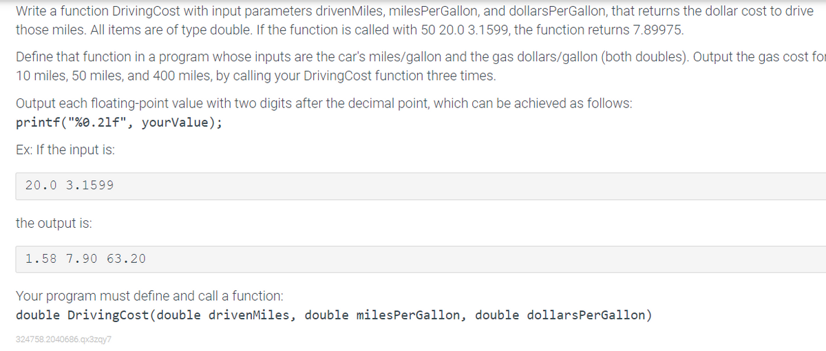 Write a function DrivingCost with input parameters drivenMiles, milesPerGallon, and dollarsPerGallon, that returns the dollar cost to drive
those miles. All items are of type double. If the function is called with 50 20.0 3.1599, the function returns 7.89975.
Define that function in a program whose inputs are the car's miles/gallon and the gas dollars/gallon (both doubles). Output the gas cost for
10 miles, 50 miles, and 400 miles, by calling your DrivingCost function three times.
Output each floating-point value with two digits after the decimal point, which can be achieved as follows:
printf("%0.21f", yourValue);
Ex: If the input is:
20.0 3.1599
the output is:
1.58 7.90 63.20
Your program must define and call a function:
double DrivingCost(double drivenMiles, double milesPerGallon, double dollarsPerGallon)
324758.2040686.qx3zqy7
