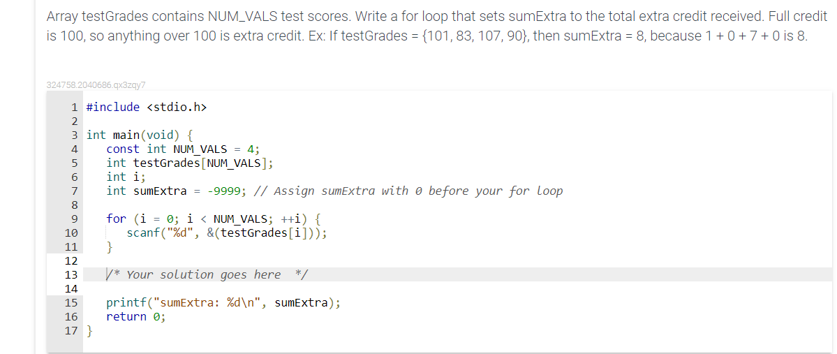 Array testGrades contains NUM_VALS test scores. Write a for loop that sets sumExtra to the total extra credit received. Full credit
is 100, so anything over 100 is extra credit. Ex: If testGrades = {101, 83, 107, 90}, then sumExtra = 8, because 1+0 +7+0 is 8.
324758.2040686.gx3zgy7
1 #include <stdio.h>
2
3 int main(void) {
const int NUM VALS = 4;
int testGrades[NUM_VALS];
int i;
int sumExtra = -9999; // Assign sumExtra with 0 before your for loop
4
6.
7
8
for (i = 0; i < NUM_VALS; ++i) {
scanf("%d", &(testGrades[i]));
}
9
10
11
12
13
V* Your solution goes here */
14
printf("sumExtra: %d\n", sumExtra);
return 0;
15
16
17
