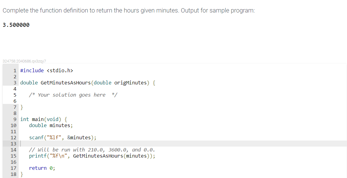 Complete the function definition to return the hours given minutes. Output for sample program:
3.500000
324758.2040686.gx3zgy7
1 #include <stdio.h>
2
3 double GetMinutesAsHours (double origMinutes) {
4
/* Your solution goes here */
6
7 }
8
9 int main(void) {
double minutes;
10
11
12
scanf ("%lf", &minutes);
13
// will be run with 210.0, 3600.0, and 0.0.
printf("%f\n", GetMinutesAsHours (minutes));
14
15
16
17
return 0;
18 }
