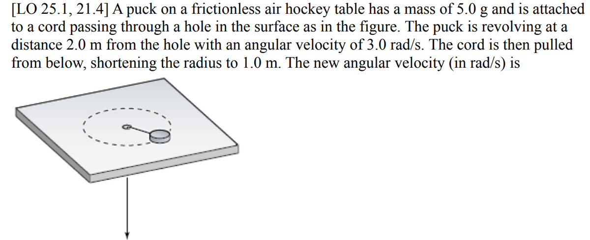 [LO 25.1, 21.4]A puck on a frictionless air hockey table has a mass of 5.0 g and is attached
to a cord passing through a hole in the surface as in the figure. The puck is revolving at a
distance 2.0 m from the hole with an angular velocity of 3.0 rad/s. The cord is then pulled
from below, shortening the radius to 1.0 m. The new angular velocity (in rad/s) is
