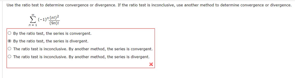 Use the ratio test to determine convergence or divergence. If the ratio test is inconclusive, use another method to determine convergence or divergence.
E(-1)^ (n!)2
(9n)!
n = 1
O By the ratio test, the series is convergent.
O By the ratio test, the series is divergent.
O The ratio test is inconclusive. By another method, the series is convergent.
O The ratio test is inconclusive. By another method, the series is divergent.
