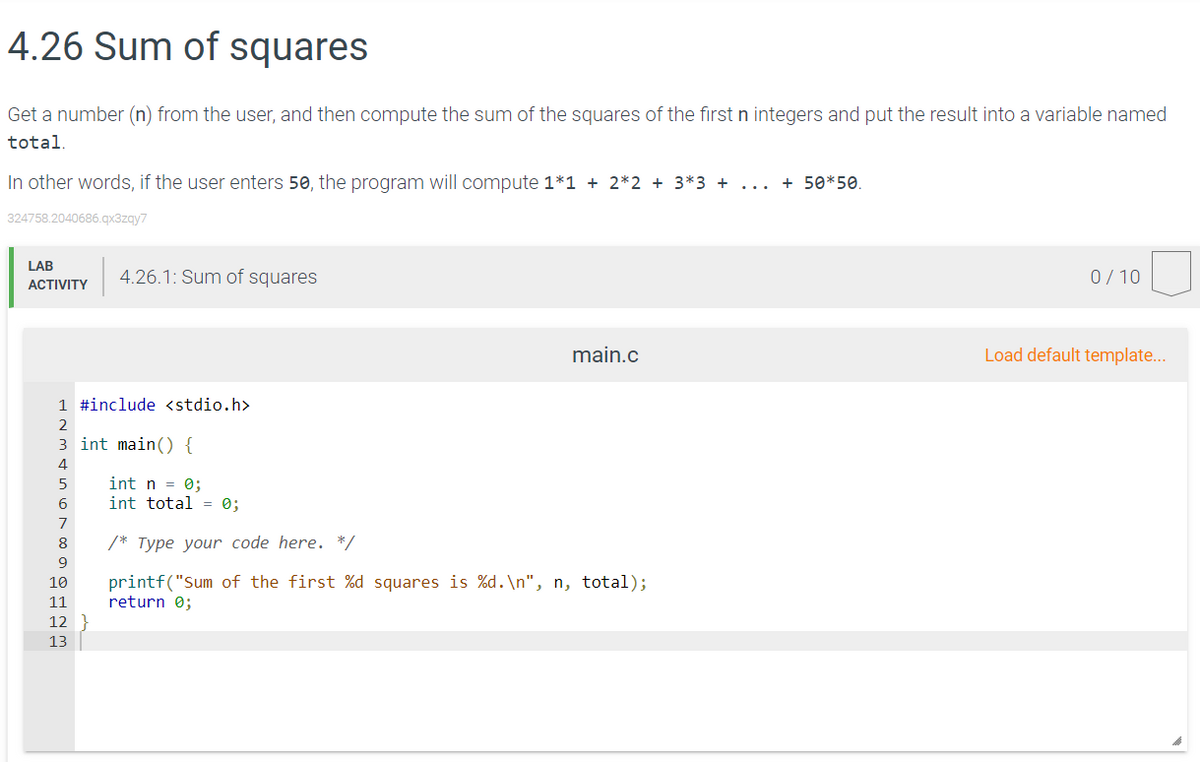 4.26 Sum of squares
Get a number (n) from the user, and then compute the sum of the squares of the first n integers and put the result into a variable named
total.
In other words, if the user enters 50, the program will compute 1*1 + 2*2 + 3*3 +
... + 50*50.
324758.2040686.qx3zqy7
LAB
4.26.1: Sum of squares
0/10
ACTIVITY
main.c
Load default template...
1 #include <stdio.h>
2
3 int main() {
4
int n = 0;
int total = 0;
5
8
/* Type your code here. */
9
printf("Sum of the first %d squares is %d.\n", n, total);
return 0;
10
11
12
13
