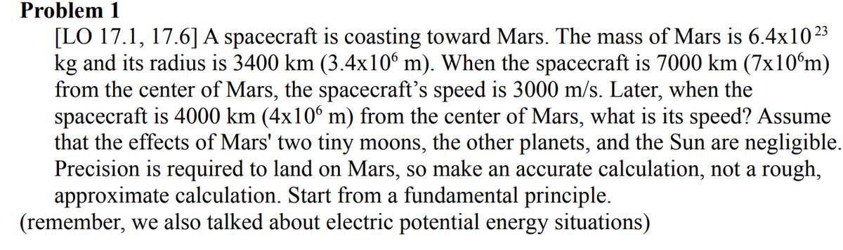 Problem 1
[LO 17.1, 17.6] A spacecraft is coasting toward Mars. The mass of Mars is 6.4x1023
kg and its radius is 3400 km (3.4x10° m). When the spacecraft is 7000 km (7x10°m)
from the center of Mars, the spacecraft's speed is 3000 m/s. Later, when the
spacecraft is 4000 km (4x10° m) from the center of Mars, what is its speed? Assume
that the effects of Mars' two tiny moons, the other planets, and the Sun are negligible.
Precision is required to land on Mars, so make an accurate calculation, not a rough,
approximate calculation. Start from a fundamental principle.
(remember, we also talked about electric potential energy situations)
