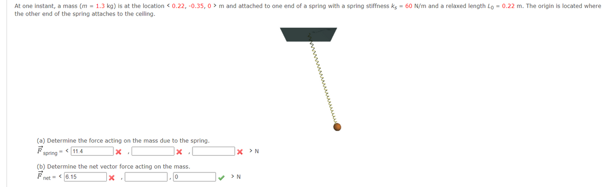 At one instant, a mass (m = 1.3 kg) is at the location < 0.22, -0.35, 0 > m and attached to one end of a spring with a spring stiffness kg = 60 N/m and a relaxed length Lo = 0.22 m. The origin is located where
the other end of the spring attaches to the ceiling.
(a) Determine the force acting on the mass due to the spring.
= <11.4
X > N
spring
(b) Determine the net vector force acting
the mass.
net = <6.15
> N
