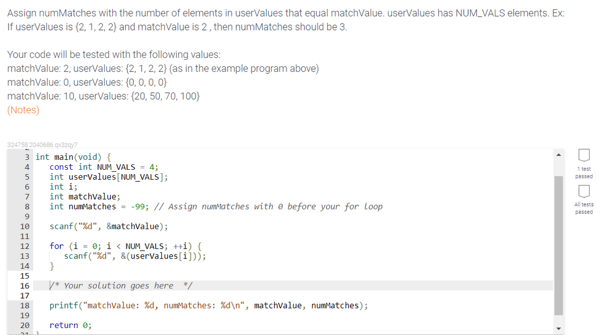 Assign numMatches with the number of elements in userValues that equal matchValue. userValues has NUM_VALS elements. Ex:
If userValues is {2, 1, 2, 2} and matchValue is 2, then numMatches should be 3.
Your code will be tested with the following values:
matchValue: 2, userValues: {2, 1, 2, 2} (as in the example program above)
matchValue: 0, userValues: {0, 0, 0, 0}
matchValue: 10, userValues: {20, 50, 70, 100}
(Notes)
324758.2040686.qx3zgy7
3 int main(void) {
const int NUM VALS = 4;
int userValues[NUM_VALS];
int i;
int matchvalue;
int numMatches = -99; // Assign numMatches with e before your for loop
4
1 test
5
passed
6
7
All tests
8
passed
9
scanf ("%d", &matchValue);
10
11
for (i = 0; i < NUM_VALS; ++i) {
scanf("%d", &(userValues[i]));
}
12
13
14
15
16
* Your solution goes here
*/
17
18
printf("matchvalue: %d, numMatches: %d\n", matchValue, numMatches);
19
20
return 0;
