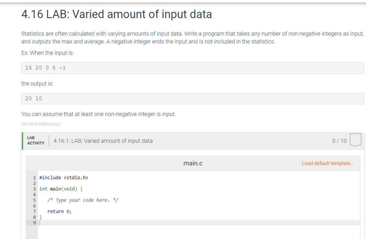 4.16 LAB: Varied amount of input data
Statistics are often calculated with varying amounts of input data. Write a program that takes any number of non-negative integers as input,
and outputs the max and average. A negative integer ends the input and is not included in the statistics.
Ex: When the input is:
15 20 0 5 -1
the output is:
20 10
You can assume that at least one non-negative integer is input.
324758.2040686.qx3zqy7
LAB
4.16.1: LAB: Varied amount of input data
0/ 10
ACTIVITY
main.c
Load default template...
1 #include <stdio.h>
3 int main(void) {
4
/* Type your code here. */
7
return 0;
8.

