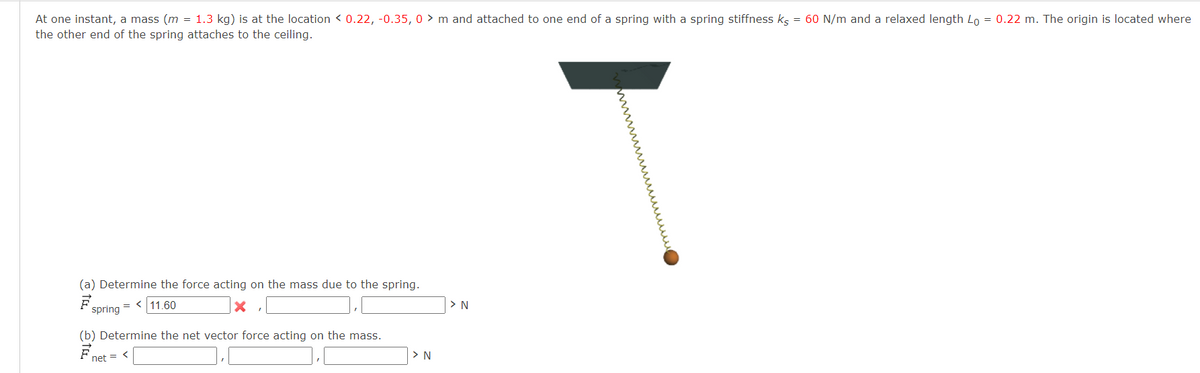 At one instant, a mass (m = 1.3 kg) is at the location < 0.22, -0.35, 0 > m and attached to one end of a spring with a spring stiffness kg = 60 N/m and a relaxed length Lo = 0.22 m. The origin is located where
the other end of the spring attaches to the ceiling.
(a) Determine the force acting on the mass due to the spring.
= < 11.60
> N
pring
(b) Determine the net vector force acting on the mass.
F net = <
> N
