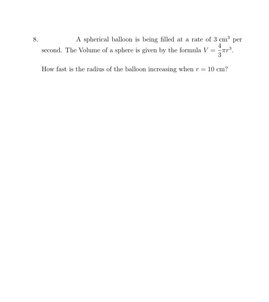 8.
A spherical balloon is being filled at a rate of 3 cm³ per
4
second. The Volume of a sphere is given by the formula V
=
-πr.3
3
How fast is the radius of the balloon increasing when r = 10 cm?