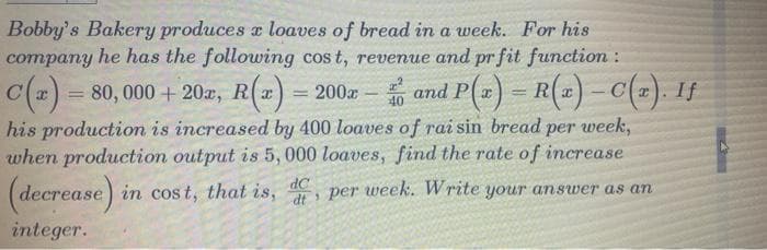 Bobby's Bakery produces a loaves of bread in a week. For his
company he has the following cost, revenue and pr fit function :
C(x) = 80,000 + 20ª, R(x) = 200x - and P(x) = R(x) – C(x). If
;
his production is increased by 400 loaves of rai sin bread per week,
when production output is 5, 000 loaves, find the rate of increase
(decrease) in cost, that is, , per week. Write your answer as an
dC
integer.