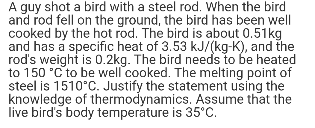A guy shot a bird with a steel rod. When the bird
and rod fell on the ground, the bird has been well
cooked by the hot rod. The bird is about 0.51kg
and has a specific heat of 3.53 kJ/(kg-K), and the
rod's weight is 0.2kg. The bird needs to be heated
to 150 °C to be well cooked. The melting point of
steel is 1510°C. Justify the statement using the
knowledge of thermodynamics. Assume that the
live bird's body temperature is 35°C.