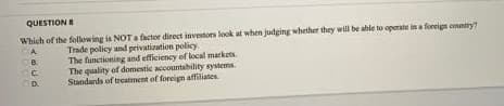 QUESTION B
Which of the following is NOT a factor direct investors look at when judging whether they will be able to operate in a foreign country?
CA
Trade policy and privatization policy.
OB
CC
The functioning and efficiency of local markets.
The quality of domestic accountability systems.
Standards of treatment of foreign affiliates.
OD.
