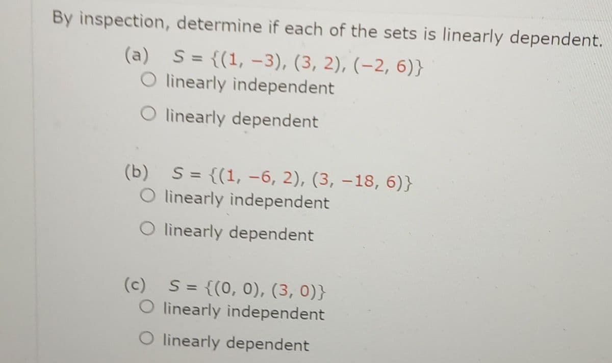 By inspection, determine if each of the sets is linearly dependent.
(a) S = {(1, -3), (3, 2), (-2, 6)}
linearly independent
linearly dependent
(b) S = {(1, -6, 2), (3, -18, 6)}
O linearly independent
O linearly dependent
(c) S = {(0, 0), (3, 0)}
O linearly independent
O linearly dependent