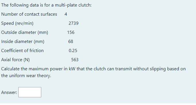 The following data is for a multi-plate clutch:
Number of contact surfaces
4
Speed (rev/min)
Outside diameter (mm)
156
Inside diameter (mm)
68
Coefficient of friction
0.25
Axial force (N)
563
Calculate the maximum power in kW that the clutch can transmit without slipping based on
the uniform wear theory.
Answer:
2739