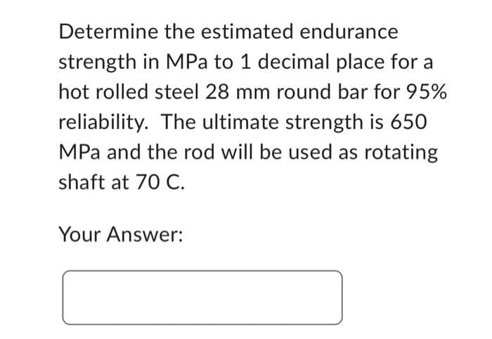 Determine the estimated endurance
strength in MPa to 1 decimal place for a
hot rolled steel 28 mm round bar for 95%
reliability. The ultimate strength is 650
MPa and the rod will be used as rotating
shaft at 70 C.
Your Answer: