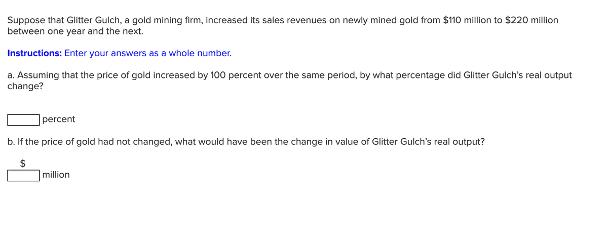 Suppose that Glitter Gulch, a gold mining firm, increased its sales revenues on newly mined gold from $110 million to $220 million
between one year and the next.
Instructions: Enter your answers as a whole number.
a. Assuming that the price of gold increased by 100 percent over the same period, by what percentage did Glitter Gulch's real output
change?
percent
b. If the price of gold had not changed, what would have been the change in value
Glitter Gulch's real output?
$
million

