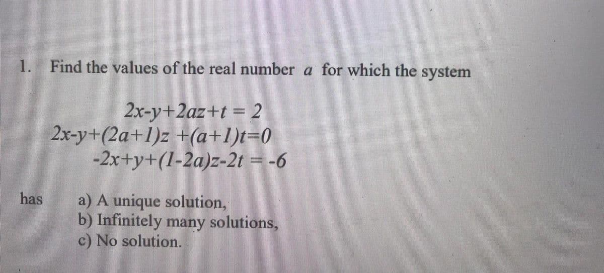 1.
Find the values of the real number a for which the system
2x-y+2az+t = 2
2x-y+(2a+1)z +(a+1)t30
-2x+y+(l-2a)z-2t = -6
has
a) A unique solution,
b) Infinitely many solutions,
c) No solution.
