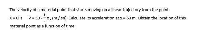 The velocity of a material point that starts moving on a linear trajectory from the point
X = 0 is V= 50 -x, (m/ sn). Calculate its acceleration at x= 60 m. Obtain the location of this
material point as a function of time.
