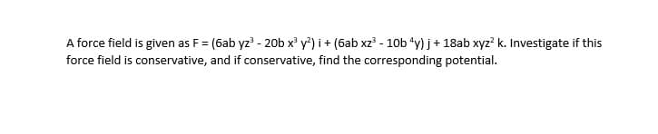 A force field is given as F = (6ab yz? - 20b x' y*) i + (6ab xz' - 10b “y) j+ 18ab xyz? k. Investigate if this
force field is conservative, and if conservative, find the corresponding potential.
