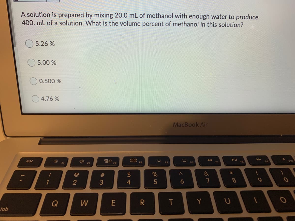A solution is prepared by mixing 20.0 mL of methanol with enough water to produce
400. mL of a solution. What is the volume percent of methanol in this solution?
5.26 %
5.00 %
0.500 %
4.76 %
MacBook Air
吕口,
D00 F4
esc
F7
F8
F9
FlO
F1
F2
F3
*
@
23
$
2
3
4
5
8.
Q
W
E
R
Y
tab
しの
ర
