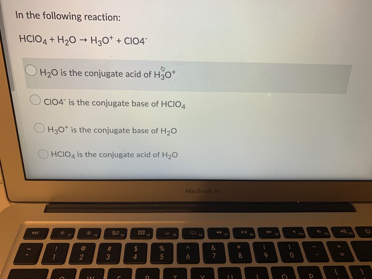 In the following reaction:
HCIO4
+ H20 - H30* + CIO4
O H20 is the conjugate acid of H30*
CIO4 is the conjugate base of HCIO4
H30* is the conjugate base of H20
O HCIO4 is the conjugate acid of H20
MacBook Air
4)
888
F4
esc
F1
F2
F3
F7
F8
F9
F10
@
23
2$
%
&
*
2
7
8
9
a>
>
