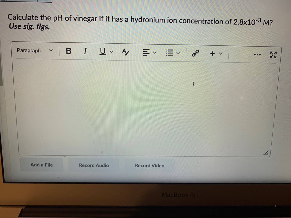Calculate the pH of vinegar if it has a hydronium ion concentration of 2.8x10-3 M?
Use sig. figs.
Paragraph
В I
三、=、
+ v
Add a File
Record Audio
Record Video
MacBook Air
