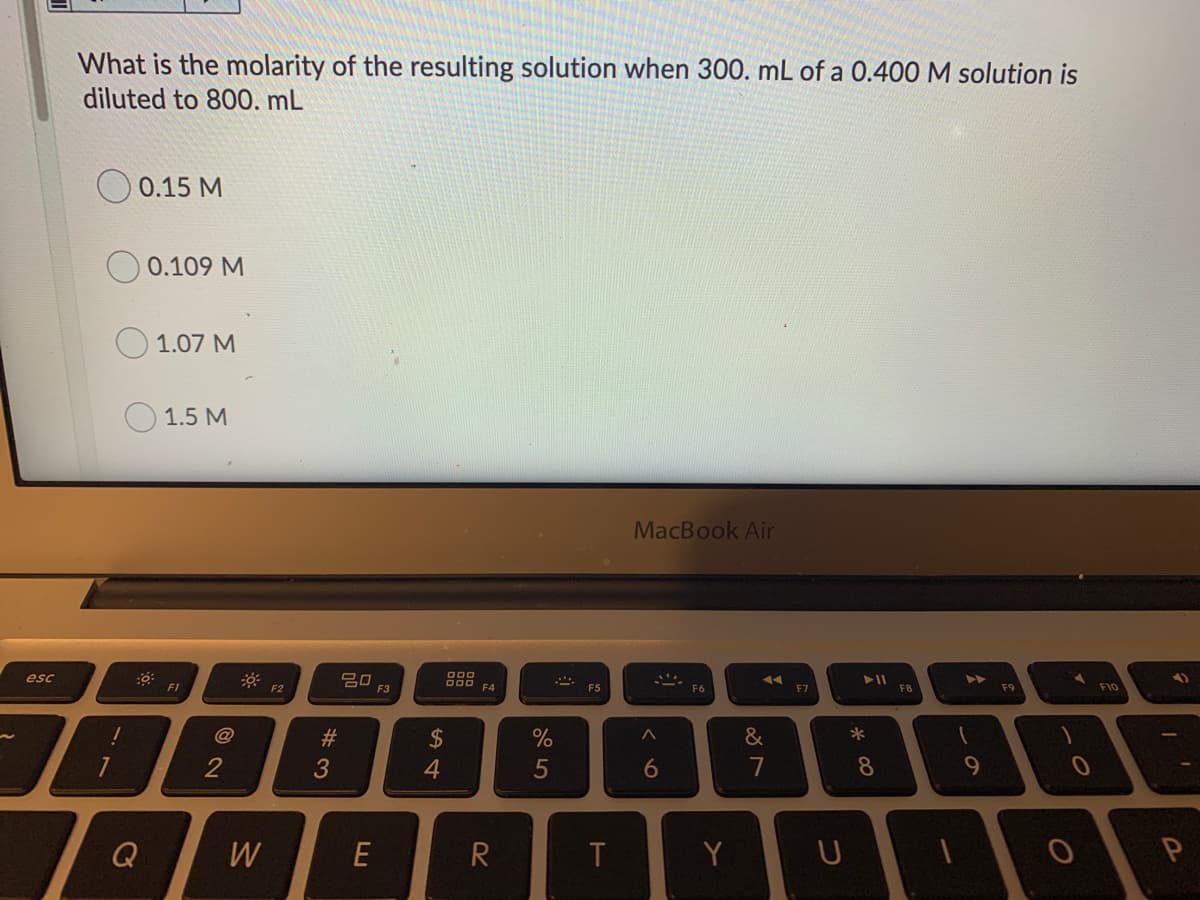 What is the molarity of the resulting solution when 300. mL of a 0.400 M solution is
diluted to 800. mL
0.15 M
0.109 M
1.07 M
1.5 M
MacBook Air
吕口
F3
esc
F1
F2
F4
F5
F6
F7
F8
F9
F10
@
2$
&
*
2
4
5
6
7
8
9.
Q
W
E
T
Y
# 3
