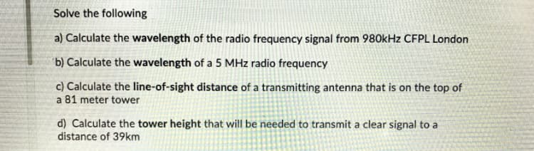 Solve the following
a) Calculate the wavelength of the radio frequency signal from 980kHz CFPL London
b) Calculate the wavelength of a 5 MHz radio frequency
c) Calculate the line-of-sight distance of a transmitting antenna that is on the top of
a 81 meter tower
d) Calculate the tower height that will be needed to transmit a clear signal to a
distance of 39km

