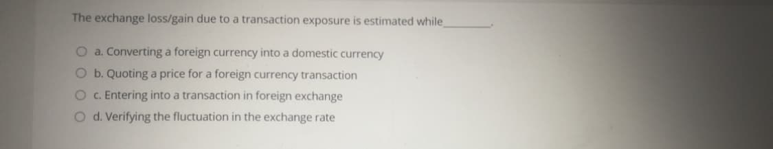 The exchange loss/gain due to a transaction exposure is estimated while
O a. Converting a foreign currency into a domestic currency
O b. Quoting a price for a foreign currency transaction
O c. Entering into a transaction in foreign exchange
O d. Verifying the fluctuation in the exchange rate
