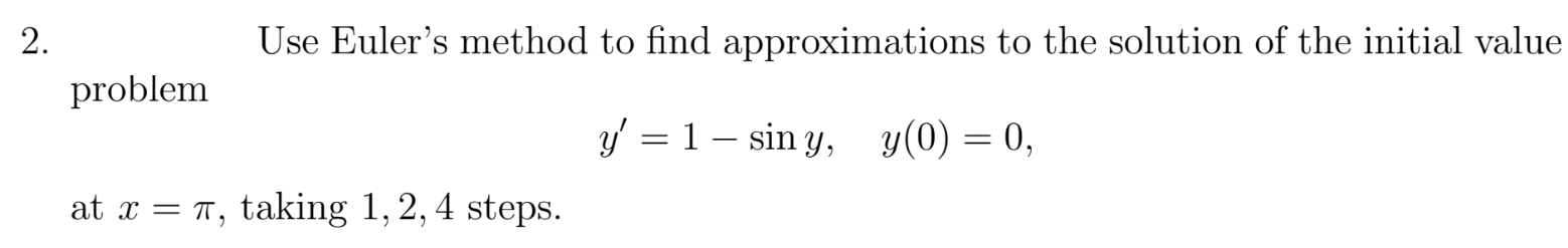 Use Euler's method to find approximations to the solution of the initial value
problem
y' = 1 – sin y, y(0) = 0,
at x = T, taking 1, 2, 4 steps.
2.
